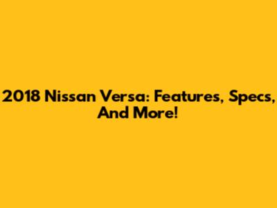 2018 Nissan Versa: Features, Specs, And More!