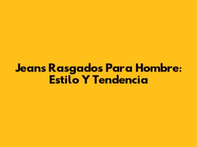Jeans Rasgados Para Hombre: Estilo Y Tendencia