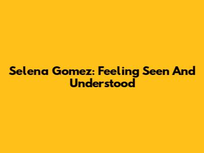 Selena Gomez: Feeling Seen And Understood