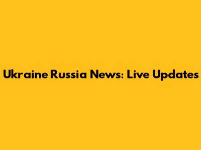 Ukraine Russia News: Live Updates
